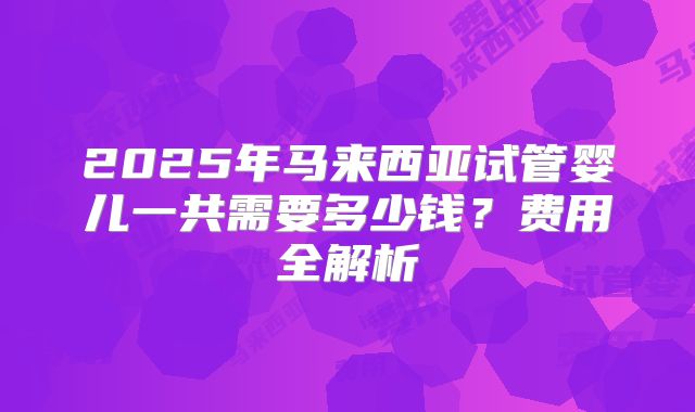 2025年马来西亚试管婴儿一共需要多少钱？费用全解析
