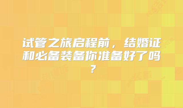 试管之旅启程前，结婚证和必备装备你准备好了吗？