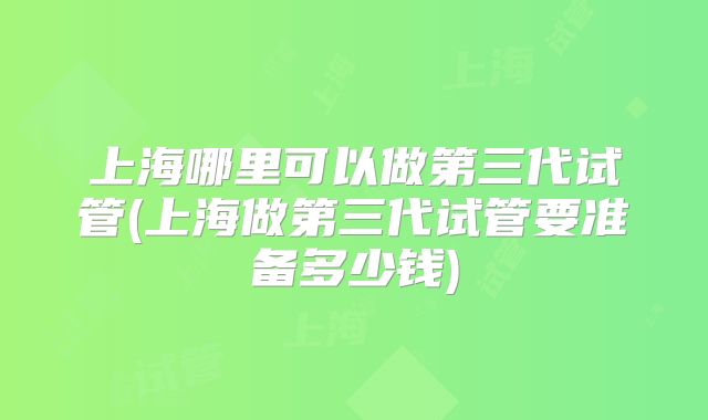 上海哪里可以做第三代试管(上海做第三代试管要准备多少钱)