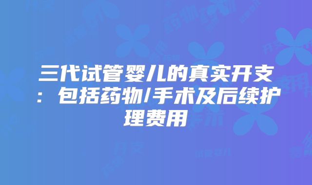 三代试管婴儿的真实开支：包括药物/手术及后续护理费用