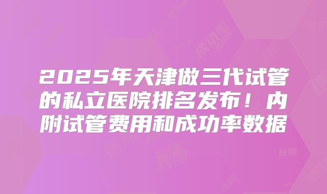 2025年天津做三代试管的私立医院排名发布!内附试管费用和成功率数据