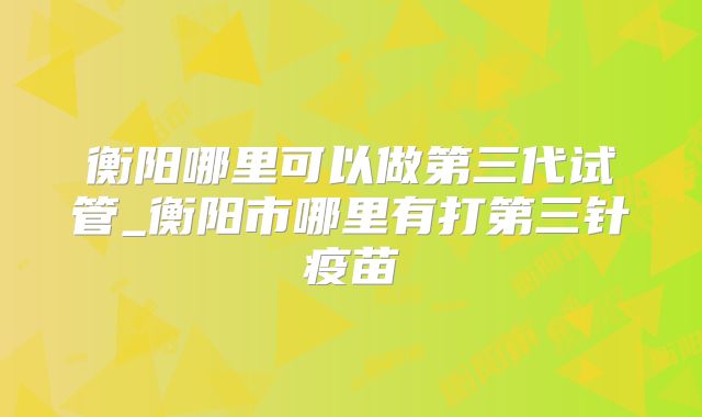 衡阳哪里可以做第三代试管_衡阳市哪里有打第三针疫苗