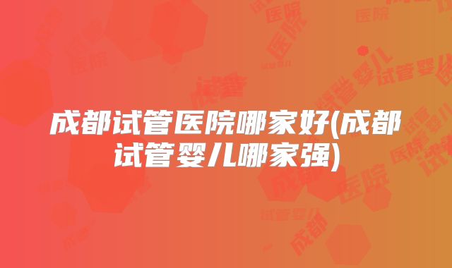 成都试管医院哪家好(成都试管婴儿哪家强)