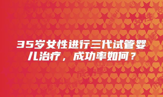 35岁女性进行三代试管婴儿治疗，成功率如何？