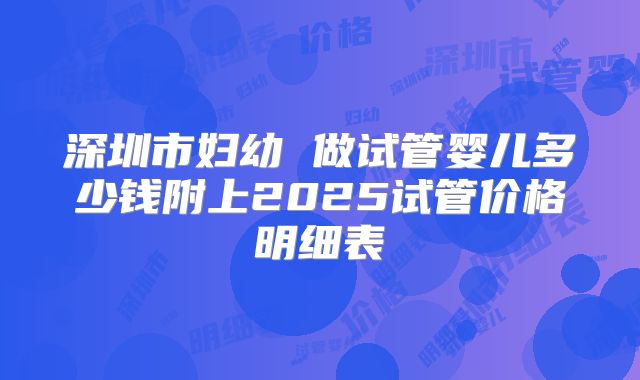深圳市妇幼 做试管婴儿多少钱附上2025试管价格明细表