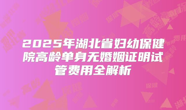 2025年湖北省妇幼保健院高龄单身无婚姻证明试管费用全解析