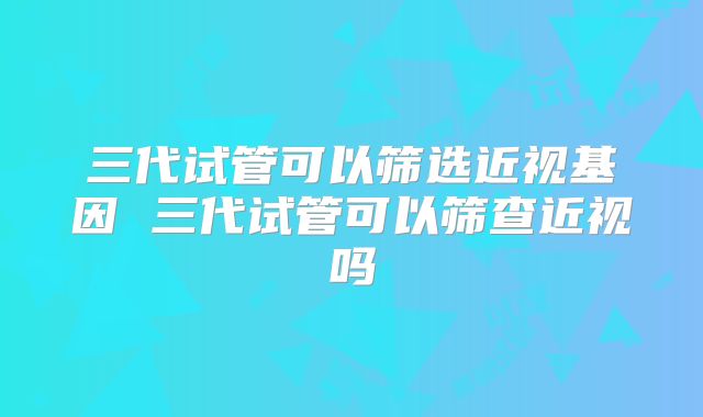 三代试管可以筛选近视基因 三代试管可以筛查近视吗