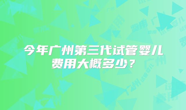 今年广州第三代试管婴儿费用大概多少？