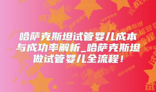 哈萨克斯坦试管婴儿成本与成功率解析_哈萨克斯坦做试管婴儿全流程!