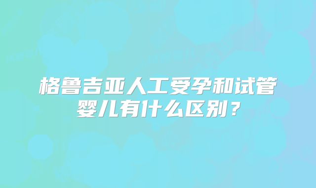 格鲁吉亚人工受孕和试管婴儿有什么区别？