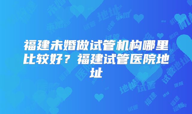 福建未婚做试管机构哪里比较好？福建试管医院地址