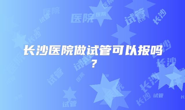 长沙医院做试管可以报吗？