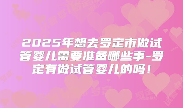2025年想去罗定市做试管婴儿需要准备哪些事-罗定有做试管婴儿的吗！