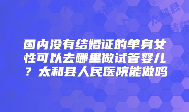 国内没有结婚证的单身女性可以去哪里做试管婴儿?太和县人民医院能做吗