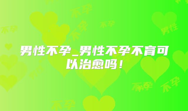 男性不孕_男性不孕不育可以治愈吗！
