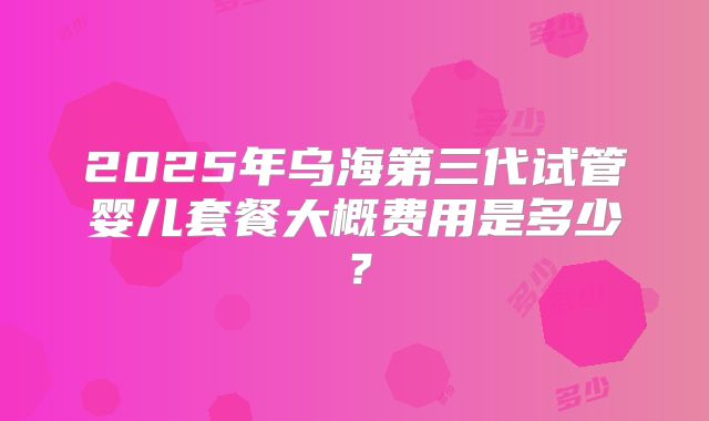 2025年乌海第三代试管婴儿套餐大概费用是多少?