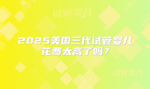 2025美国三代试管婴儿花费太高了吗？