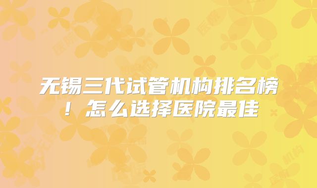 无锡三代试管机构排名榜！怎么选择医院最佳
