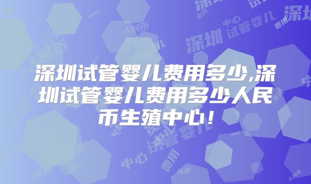 深圳试管婴儿费用多少,深圳试管婴儿费用多少人民币生殖中心！