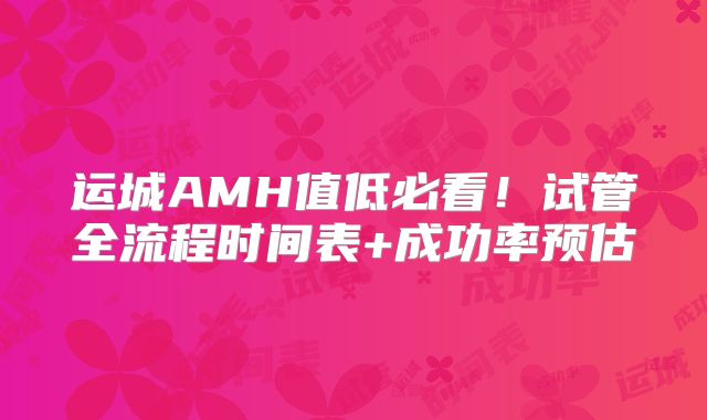 运城AMH值低必看!试管全流程时间表+成功率预估