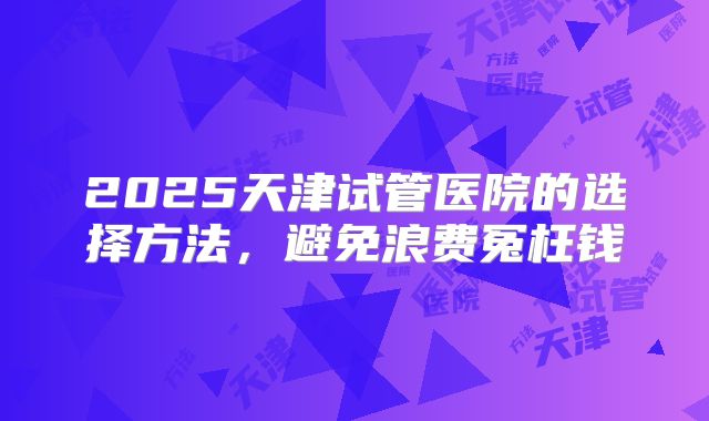 2025天津试管医院的选择方法，避免浪费冤枉钱