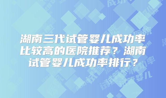 湖南三代试管婴儿成功率比较高的医院推荐?湖南试管婴儿成功率排行?