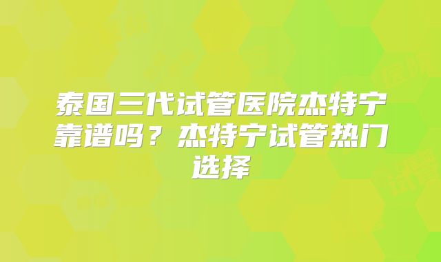 泰国三代试管医院杰特宁靠谱吗？杰特宁试管热门选择