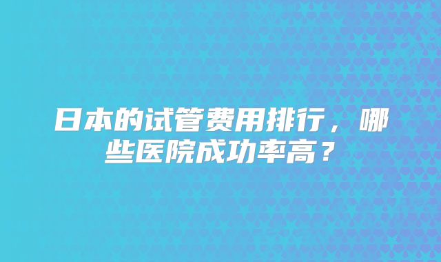 日本的试管费用排行，哪些医院成功率高？