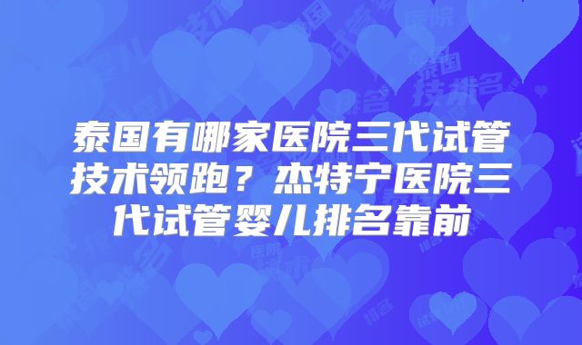 泰国有哪家医院三代试管技术领跑？杰特宁医院三代试管婴儿排名靠前