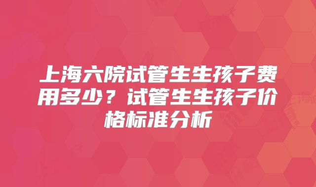 上海六院试管生生孩子费用多少？试管生生孩子价格标准分析