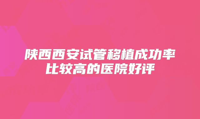 陕西西安试管移植成功率比较高的医院好评