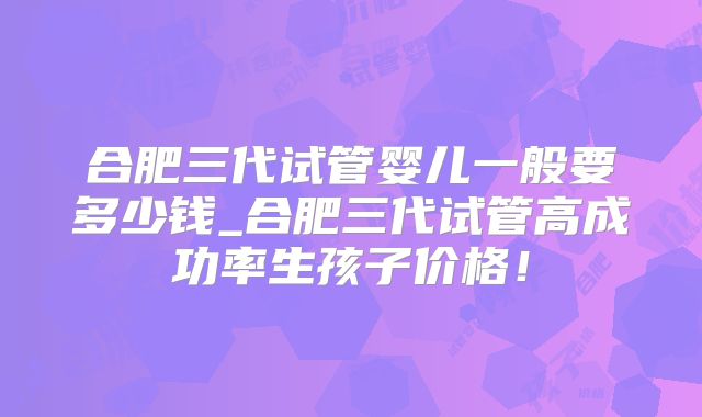 合肥三代试管婴儿一般要多少钱_合肥三代试管高成功率生孩子价格！