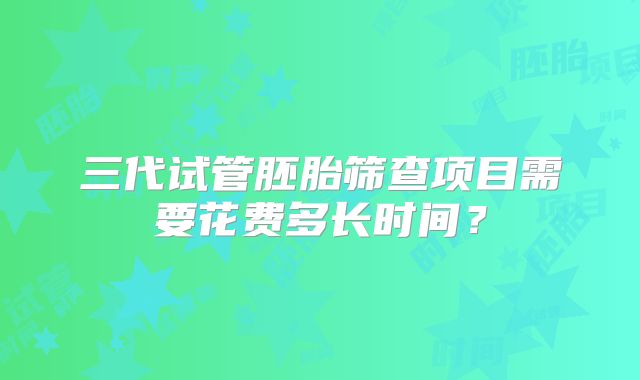 三代试管胚胎筛查项目需要花费多长时间？