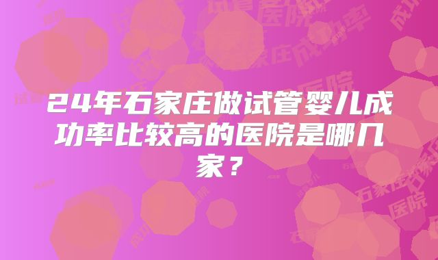 24年石家庄做试管婴儿成功率比较高的医院是哪几家?