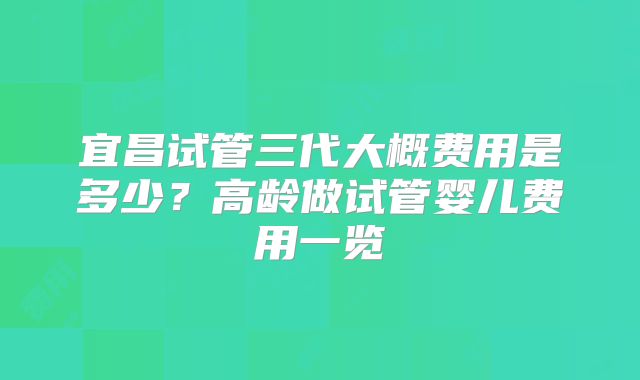 宜昌试管三代大概费用是多少？高龄做试管婴儿费用一览