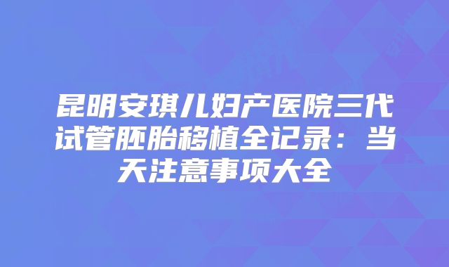 昆明安琪儿妇产医院三代试管胚胎移植全记录：当天注意事项大全
