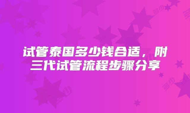 试管泰国多少钱合适，附三代试管流程步骤分享