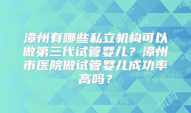 漳州有哪些私立机构可以做第三代试管婴儿？漳州市医院做试管婴儿成功率高吗？