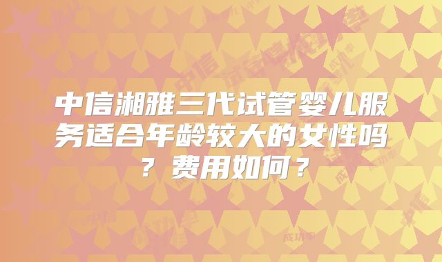 中信湘雅三代试管婴儿服务适合年龄较大的女性吗？费用如何？