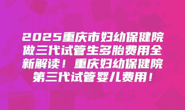 2025重庆市妇幼保健院做三代试管生多胎费用全新解读!重庆妇幼保健院第三代试管婴儿费用!