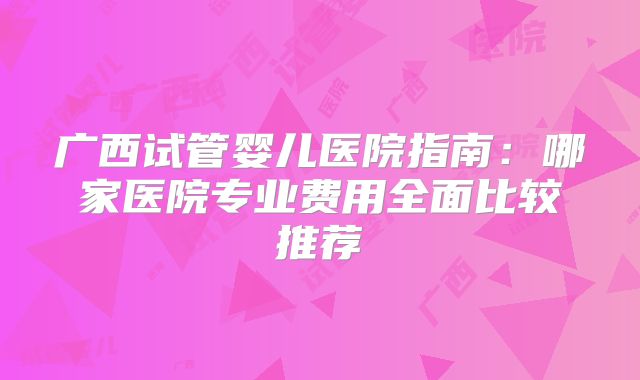 广西试管婴儿医院指南：哪家医院专业费用全面比较推荐