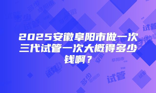 2025安徽阜阳市做一次三代试管一次大概得多少钱啊?