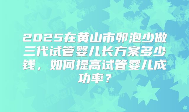 2025在黄山市卵泡少做三代试管婴儿长方案多少钱,如何提高试管婴儿成功率?