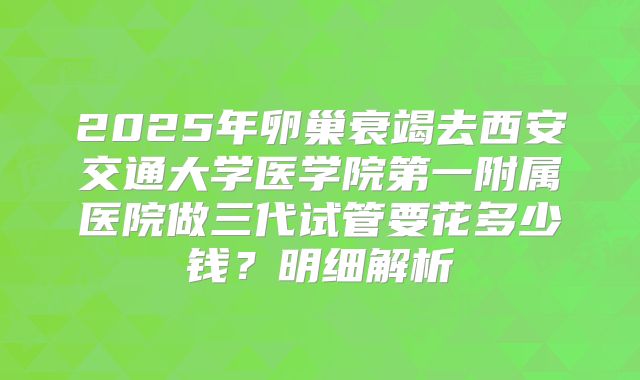 2025年卵巢衰竭去西安交通大学医学院第一附属医院做三代试管要花多少钱？明细解析