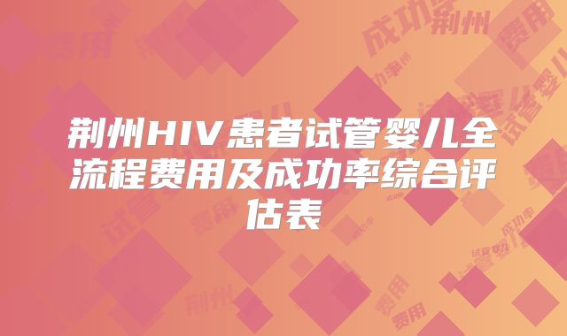荆州HIV患者试管婴儿全流程费用及成功率综合评估表