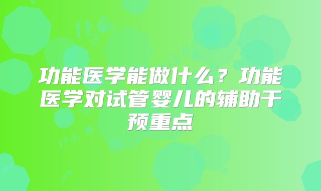 功能医学能做什么？功能医学对试管婴儿的辅助干预重点