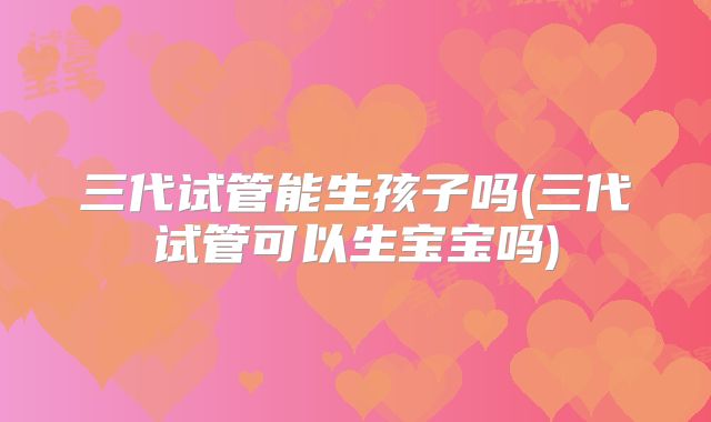 三代试管能生孩子吗(三代试管可以生宝宝吗)