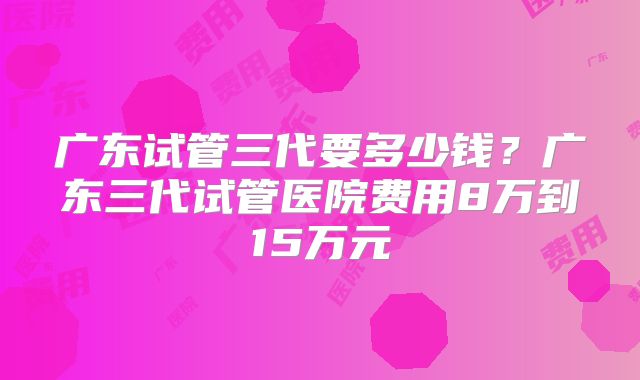 广东试管三代要多少钱？广东三代试管医院费用8万到15万元