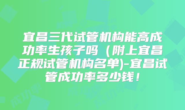 宜昌三代试管机构能高成功率生孩子吗（附上宜昌正规试管机构名单)-宜昌试管成功率多少钱！