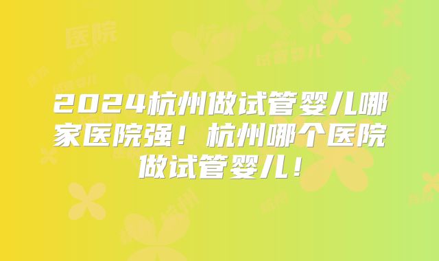 2024杭州做试管婴儿哪家医院强！杭州哪个医院做试管婴儿！